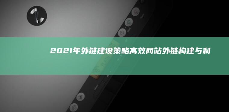 2021年外链建设策略：高效网站外链构建与利用